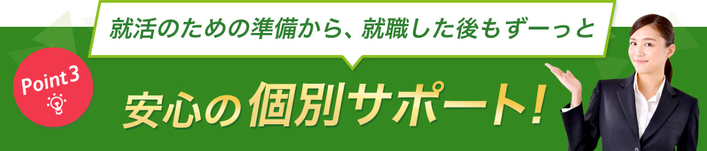 Point3:就活のための準備から、就職した後もずーっと安心の個別サポート！