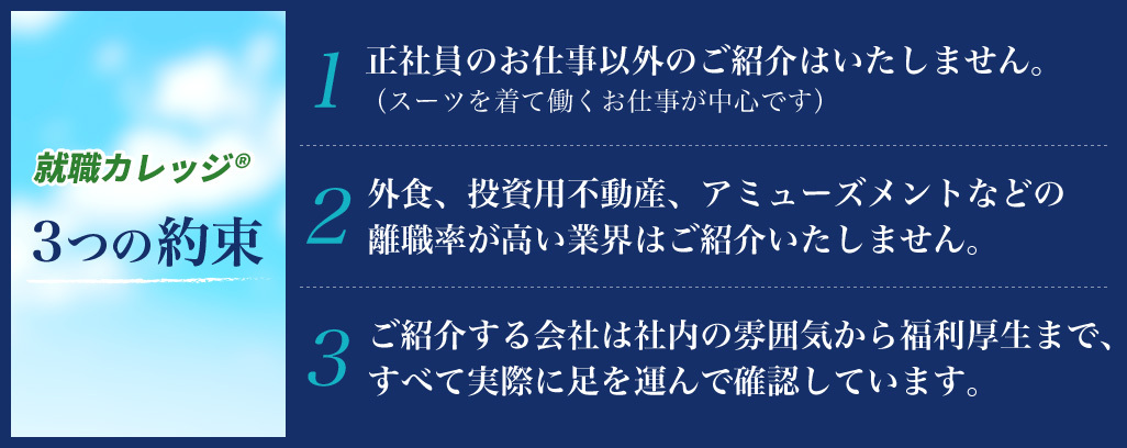 就職カレッジ®3つの約束 1.正社員のお仕事以外のご紹介はいたしません。（スーツを着て働くお仕事が中心です）2.外食、投資用不動産、アミューズメントなどの離職率が高い業界はご紹介いたしません。 3.ご紹介する会社は社内の雰囲気から福利厚生まで、すべて実際に足を運んで確認しています。