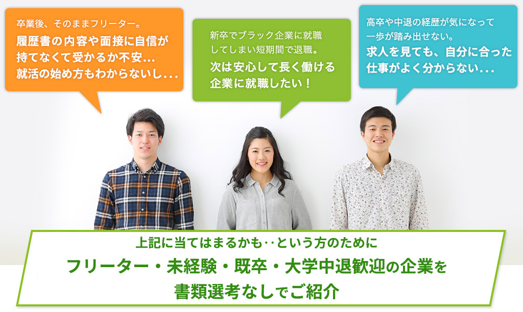 「大学中退からそのままフリーター。履歴書の内容や面接に自信が持てなくて受かるか不安...就活の始め方もわからないし...」「新卒でブラック企業に就職してしまい短期間で退職。次は安心して長く働ける企業に就職したい！」「目標は公務員だったけど、民間への転向も考えはじめた。でも、正直やりたい仕事がわからない。」...就職カレッジ®と一緒に就活をはじめてみませんか？