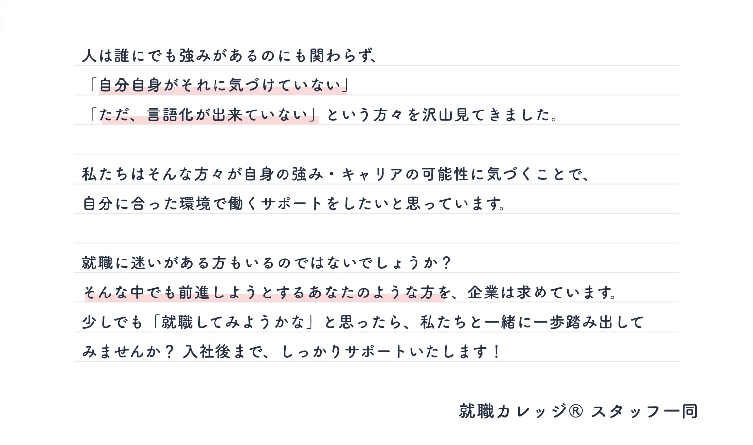 人は誰にでも強みがあるのにも関わらず、「自分自身がそれに気づけていない」「ただ、言語化が出来ていない」という方々を沢山見てきました。私たちはそんな方々が自身の強み・キャリアの可能性に気づくことで、 自分に合った環境で働くサポートをしたいと思っています。就職に迷いがある方もいるのではないでしょうか？ そんな中でも前進しようとするあなたのような方を、企業は求めています。少しでも「やってみようかな」と思ったら、私達に相談してください！入社後まで、しっかりサポートいたします！